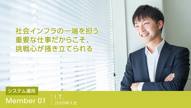 社会インフラの一端を担う重要な仕事だからこそ、挑戦心が掻き立てられる
I.T. 2009年入社